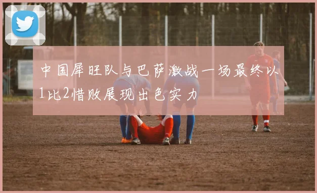 中国犀旺队与巴萨激战一场最终以1比2惜败展现出色实力