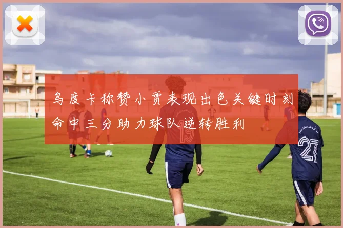 乌度卡称赞小贾表现出色关键时刻命中三分助力球队逆转胜利