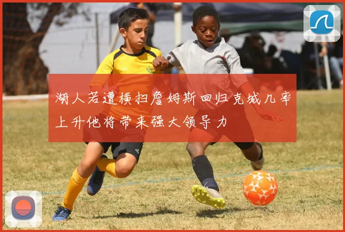湖人若遭横扫詹姆斯回归克城几率上升他将带来强大领导力
