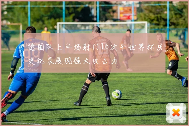 德国队上半场射门16次平世界杯历史纪录展现强大攻击力