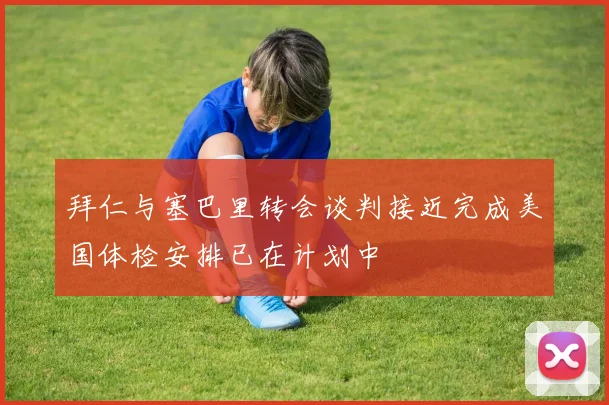 拜仁与塞巴里转会谈判接近完成美国体检安排已在计划中