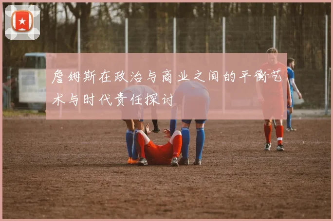 詹姆斯在政治与商业之间的平衡艺术与时代责任探讨