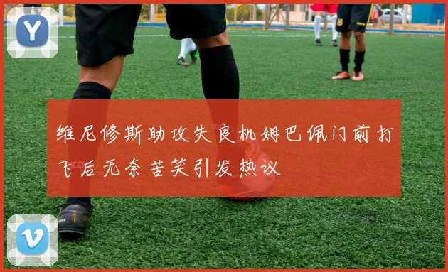 维尼修斯助攻失良机姆巴佩门前打飞后无奈苦笑引发热议
