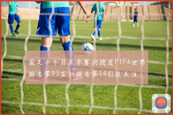 国足六个月未参赛仍稳居FIFA世界排名第93亚洲排名第14引发关注