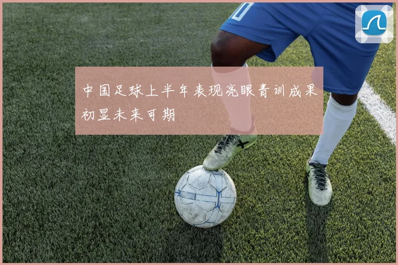 中国足球上半年表现亮眼青训成果初显未来可期