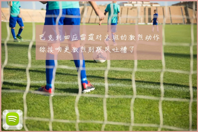 巴克利回应雷霆对文班的激烈动作称接吻更激烈别跟风吐槽了