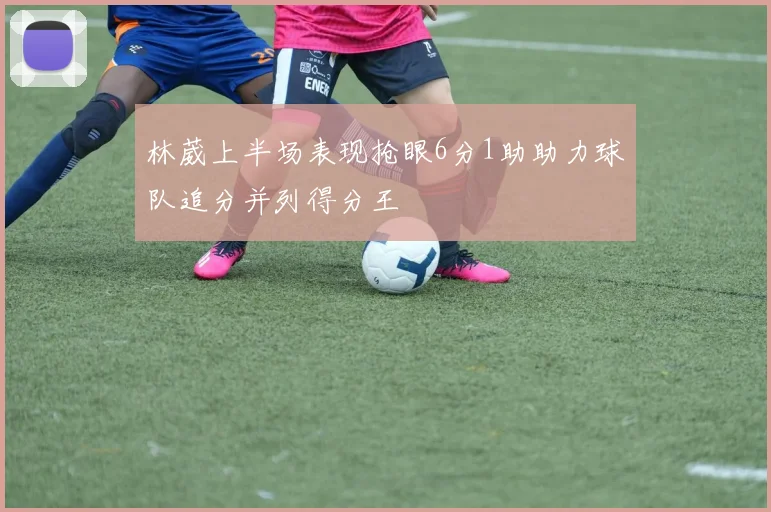 林葳上半场表现抢眼6分1助助力球队追分并列得分王