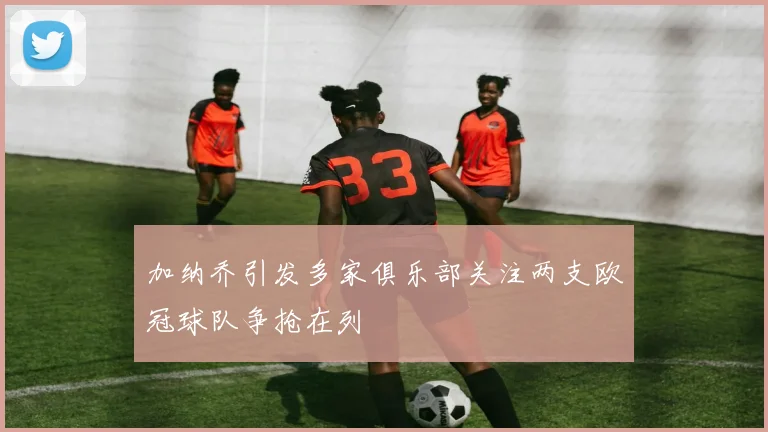 加纳乔引发多家俱乐部关注两支欧冠球队争抢在列