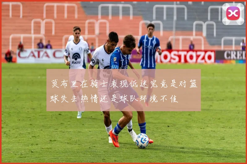 莫布里在骑士表现低迷究竟是对篮球失去热情还是球队环境不佳