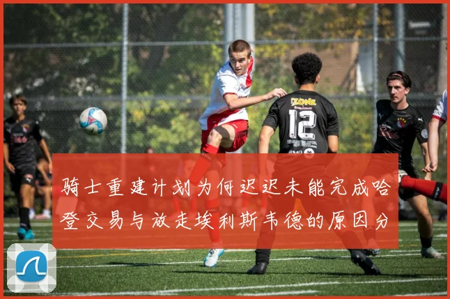 骑士重建计划为何迟迟未能完成哈登交易与放走埃利斯韦德的原因分析