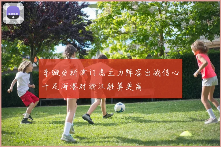 李璇分析津门虎主力阵容出战信心十足海港对浙江胜算更高