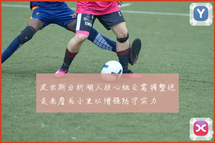 皮尔斯分析湖人核心组合需调整送走老詹或小里以增强防守实力