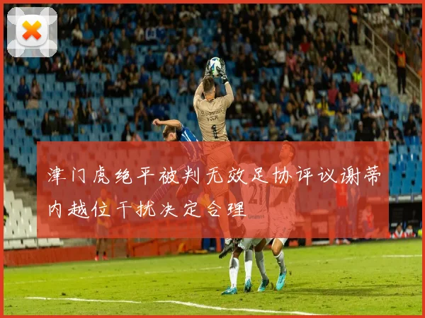 津门虎绝平被判无效足协评议谢蒂内越位干扰决定合理