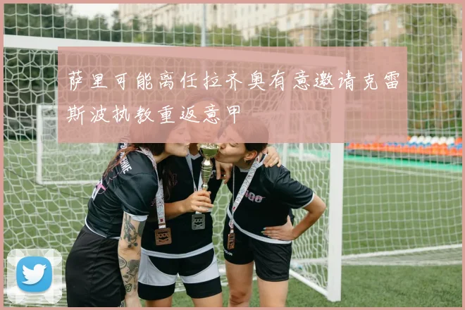 萨里可能离任拉齐奥有意邀请克雷斯波执教重返意甲