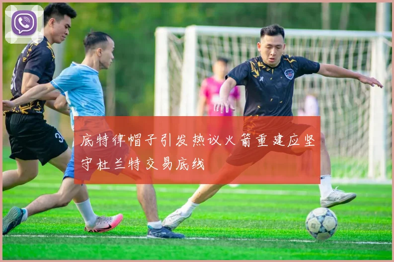 底特律帽子引发热议火箭重建应坚守杜兰特交易底线