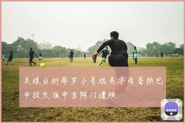 美媒分析希罗小号戏弄字母哥热巴中投失准申京阿门遭殃