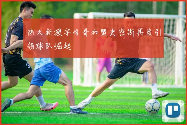 热火新援字母哥加盟史密斯再度引领球队崛起