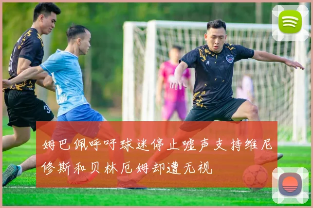 姆巴佩呼吁球迷停止嘘声支持维尼修斯和贝林厄姆却遭无视