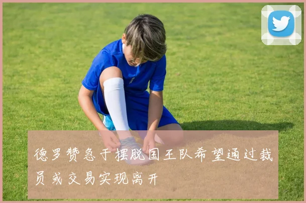 德罗赞急于摆脱国王队希望通过裁员或交易实现离开