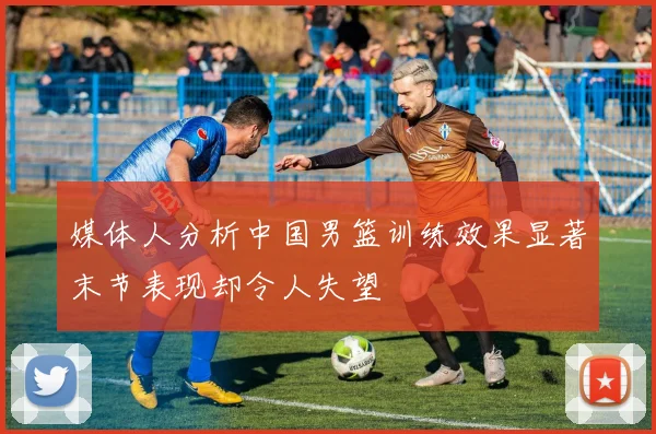 媒体人分析中国男篮训练效果显著末节表现却令人失望