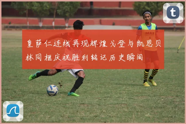 皇萨仁连线再现辉煌戈登与凯恩贝林同框庆祝胜利铭记历史瞬间