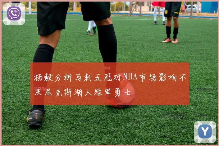 杨毅分析马刺五冠对NBA市场影响不及尼克斯湖人绿军勇士