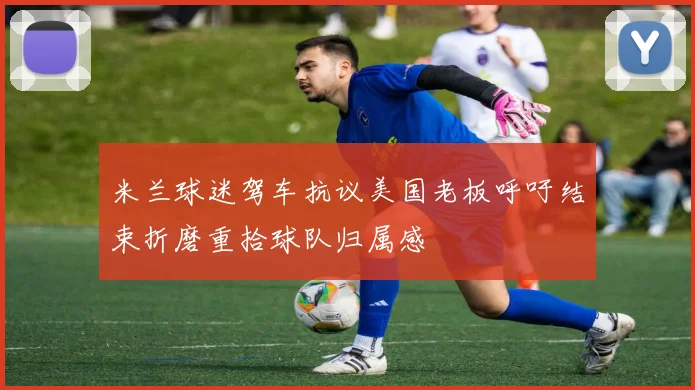 米兰球迷驾车抗议美国老板呼吁结束折磨重拾球队归属感
