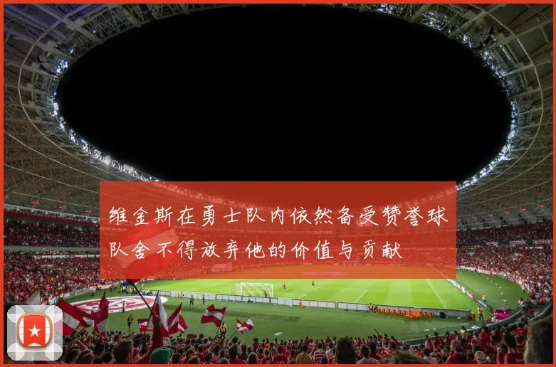 维金斯在勇士队内依然备受赞誉球队舍不得放弃他的价值与贡献