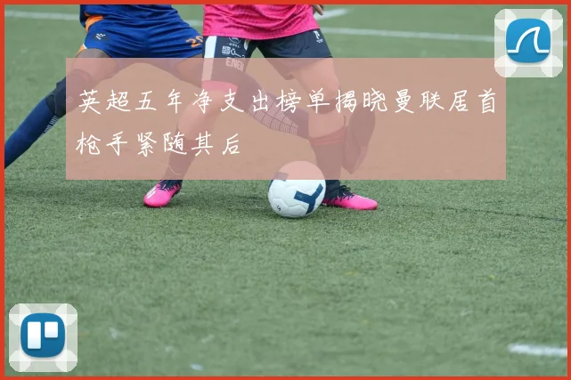 英超五年净支出榜单揭晓曼联居首枪手紧随其后