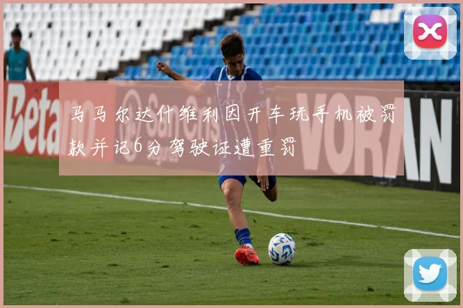 马马尔达什维利因开车玩手机被罚款并记6分驾驶证遭重罚