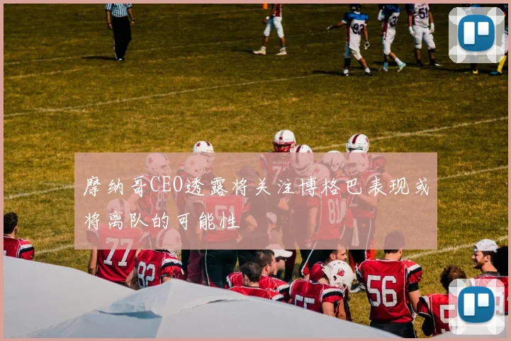 摩纳哥CEO透露将关注博格巴表现或将离队的可能性