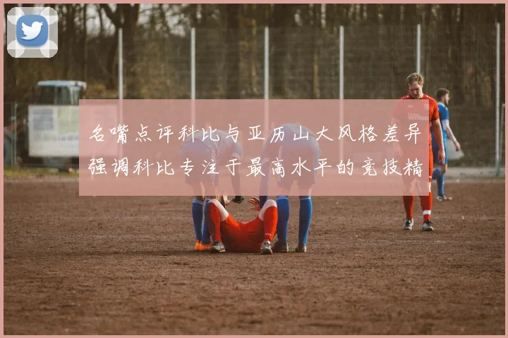 名嘴点评科比与亚历山大风格差异强调科比专注于最高水平的竞技精神